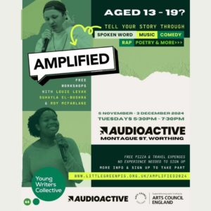 AGED 13-19? TELL YOUR STORY THROUGH SPOKEN WORD MUSIC COMEDY RAP POETRY & MORE>>> AMPLIFIED FREE WORKSHOPS WITH LOUIE LEVAK SUHAYLA EL-BUSHRA & ROY MCFARLANE 5 NOVEMBER - 3 DECEMBER 2024 TUESDAYS 5:30PM-7:30PM NAUDIOACTIVE MONTAGUE ST, WORTHING Young Writers Collective FREE PIZZA & TRAVEL EXPENSES NO EXPERIENCE NEEDED TO SIGN UP MORE INFO & SIGN UP TO TAKE PART WWW.LITTLEGREENPIG.ORG.UK/AMPLIFIED 2024 AUDIOACTIVE COUNCIL SCOUNTE ENGLAND Supported using public funding by ARTS COUNCIL ENGLAND