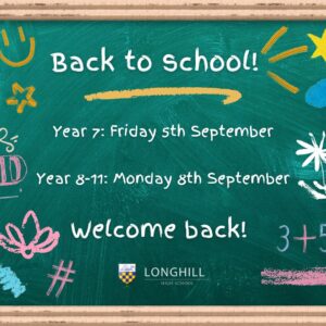 Back to School! Year 7: Friday 5th September Year 8-11: Monday 8th September Welcome back! Longhill High School Cartoon image of blackboard with writing and images decorating the frame.