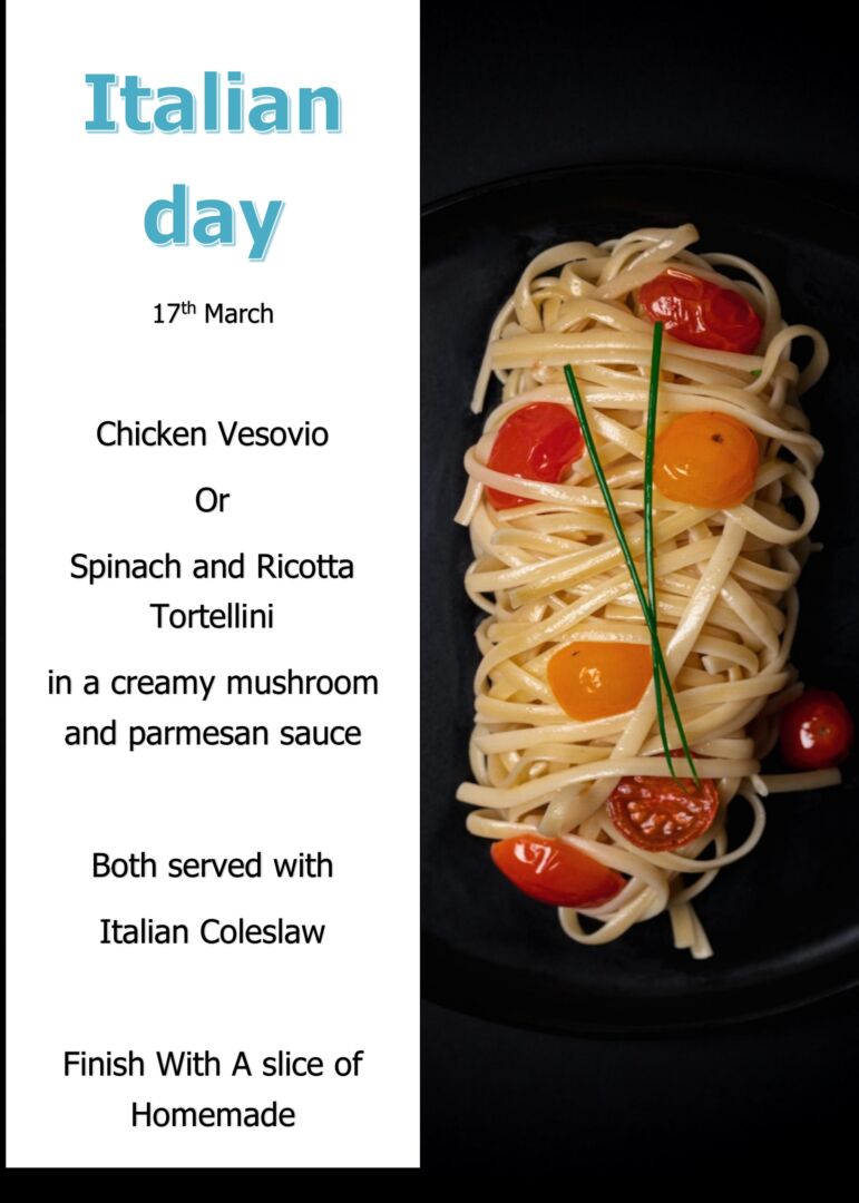 Italian 17th March Chicken Vesovio Or Spinach and Ricotta Tortellini in a creamy mushroom and parmesan sauce Both served with Italian Coleslaw Finish With A slice of Homemade