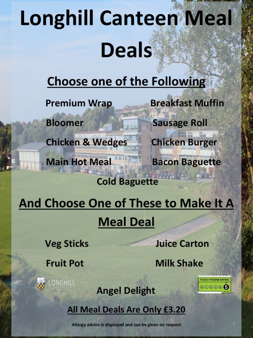 Longhill Canteen Meal 
Deals 
Choose one of the Following 
Premium Wrap                
Bloomer                             
Chicken & Wedges         
Main Hot Meal                 
Breakfast Muffin 
Sausage Roll  
 Chicken Burger 
Bacon Baguette 
Cold Baguette 
And Choose One of These to Make It A 
Meal Deal 
Veg Sticks                           
Fruit Pot                             
Angel Delight 
 Juice Carton 
 Milk Shake  
All Meal Deals Are Only £3.20 
Allergy advice is displayed and can be given on request