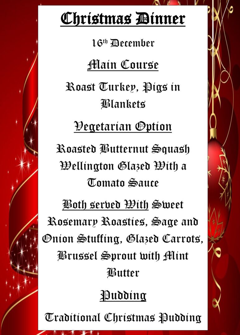 Christmas Dinner 16th December Main Course Roast Turkey, Pigs in Blankets Vegetarian Option Roasted Butternut Squash Wellington Glazed With a Tomato Sauce Both served With Sweet Rosemary Roasties, Sage and Onion Stuffing, Glazed Carrots, Brussel Sprout with Mint Butter Pudding Traditional Christmas Pudding